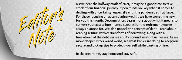 As we near the halfway mark of 2021, it may be a good time to take stock of our financial journeys. Open minds are key when it comes to dealing with uncertainty, especially with the pandemic still at large. For those focusing on accumulating wealth, we have something new for you this month: Decumulation. Learn more about what it means to convert your assets into income streams for the retirement you’ve always planned for. We also unpack the concept of debt – learn how you can reap returns with certain forms of borrowing, along with a breakdown of the debt versus equity conundrum for businesses. As we move deeper into a wired world, see what banks are doing to keep you safe and pick up tips to protect yourself while banking online. 

In the meantime, stay home and stay safe.
